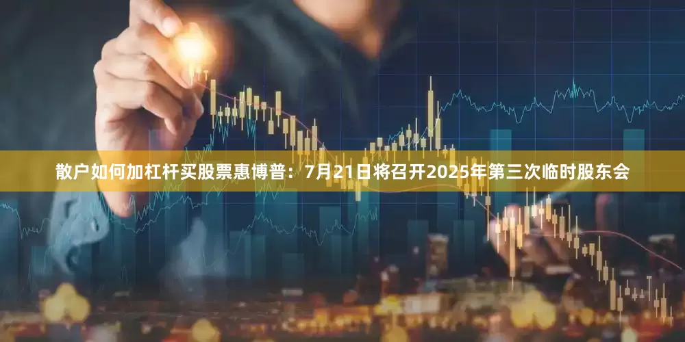 散户如何加杠杆买股票惠博普：7月21日将召开2025年第三次临时股东会