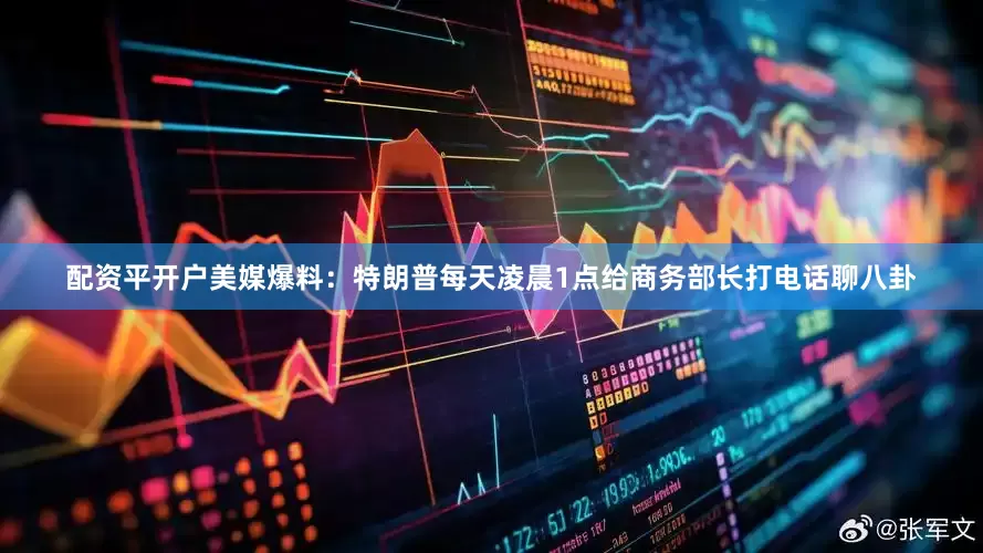 配资平开户美媒爆料：特朗普每天凌晨1点给商务部长打电话聊八卦