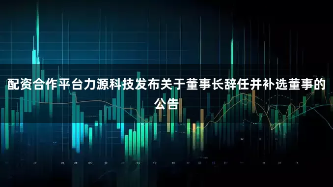 配资合作平台力源科技发布关于董事长辞任并补选董事的公告