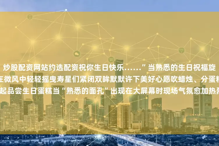 炒股配资网站约选配资祝你生日快乐……”当熟悉的生日祝福旋律响起生日蛋糕缓缓推出烛光在微风中轻轻摇曳寿星们紧闭双眸默默许下美好心愿吹蜡烛、分蛋糕现场欢声笑语、热闹极了一起品尝生日蛋糕当“熟悉的面孔”出现在大屏幕时现场气氛愈加热烈看着视频里的亲人听到那熟悉的声音“寿星”们感动不已眼角逐渐泛起了泪花回忆一路的酸甜苦辣“这是我第一次在军营过生日这样的集体生日是非常珍贵的回忆让我深深感受到部队这个大家庭的温