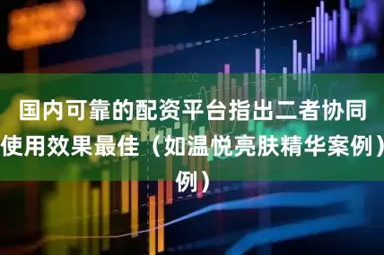 国内可靠的配资平台指出二者协同使用效果最佳（如温悦亮肤精华案例）