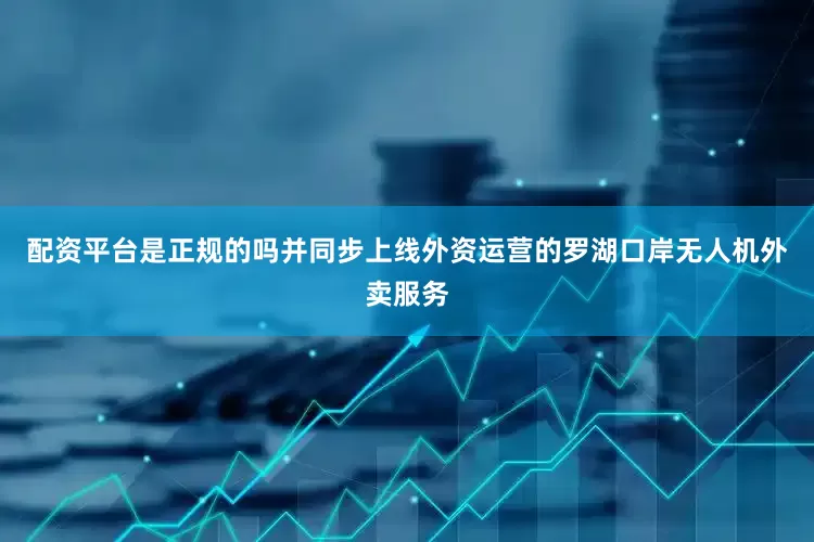 配资平台是正规的吗并同步上线外资运营的罗湖口岸无人机外卖服务