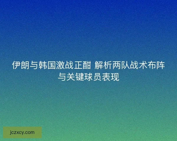 伊朗与韩国激战正酣 解析两队战术布阵与关键球员表现