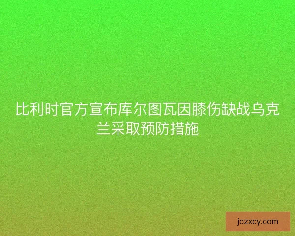 比利时官方宣布库尔图瓦因膝伤缺战乌克兰采取预防措施
