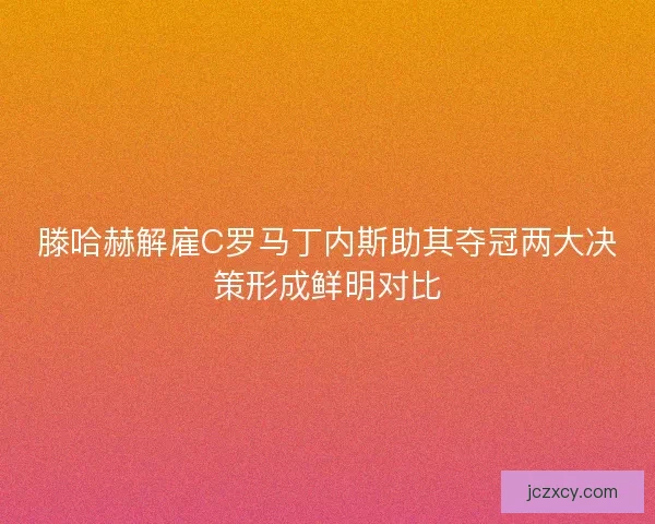 滕哈赫解雇C罗马丁内斯助其夺冠两大决策形成鲜明对比
