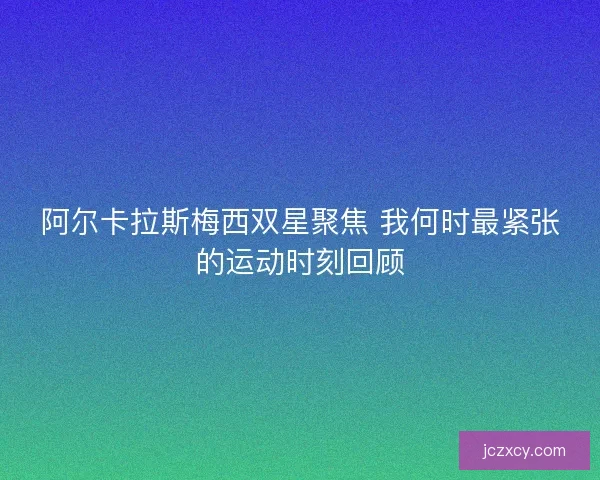 阿尔卡拉斯梅西双星聚焦 我何时最紧张的运动时刻回顾