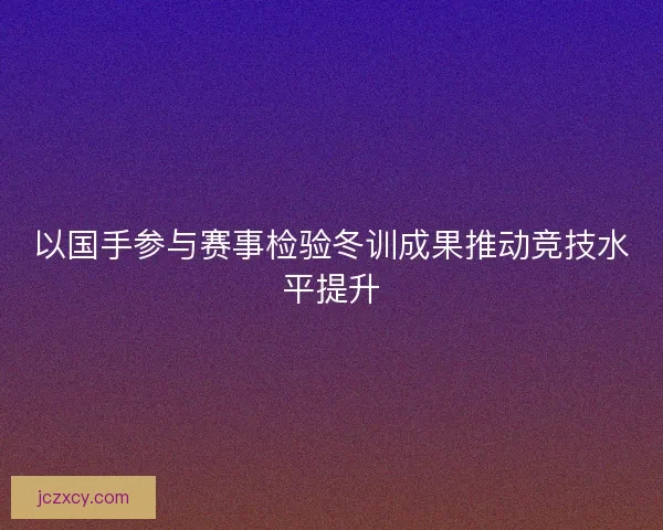 以国手参与赛事检验冬训成果推动竞技水平提升