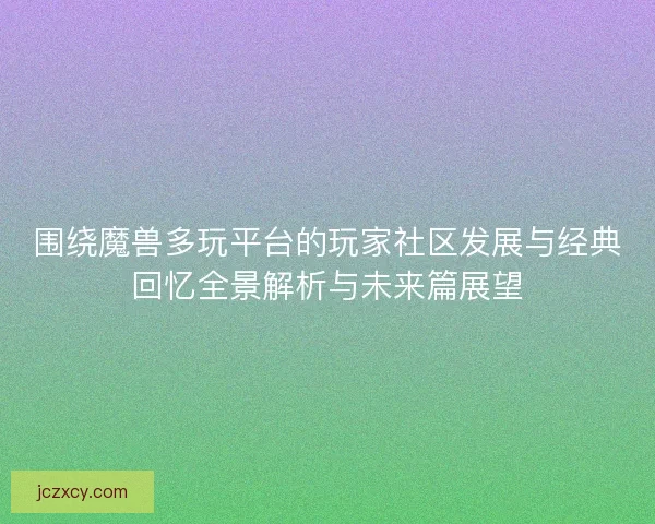 围绕魔兽多玩平台的玩家社区发展与经典回忆全景解析与未来篇展望