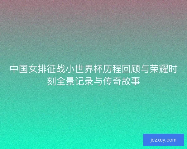 中国女排征战小世界杯历程回顾与荣耀时刻全景记录与传奇故事