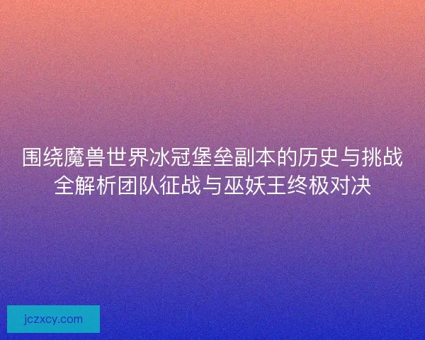 围绕魔兽世界冰冠堡垒副本的历史与挑战全解析团队征战与巫妖王终极对决