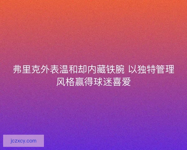 弗里克外表温和却内藏铁腕 以独特管理风格赢得球迷喜爱