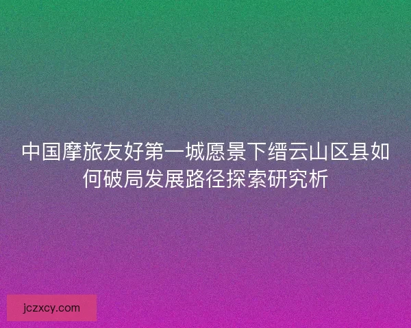中国摩旅友好第一城愿景下缙云山区县如何破局发展路径探索研究析