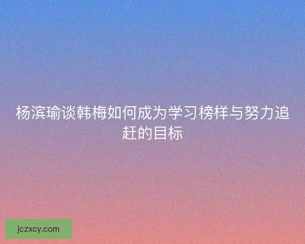 杨滨瑜谈韩梅如何成为学习榜样与努力追赶的目标