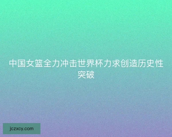 中国女篮全力冲击世界杯力求创造历史性突破
