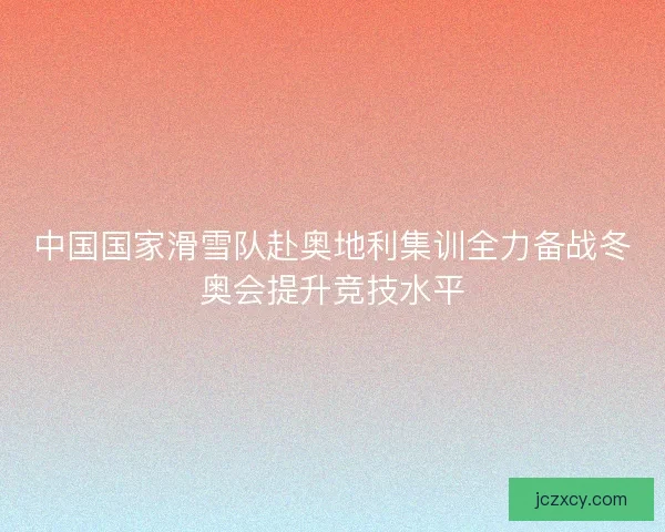 中国国家滑雪队赴奥地利集训全力备战冬奥会提升竞技水平