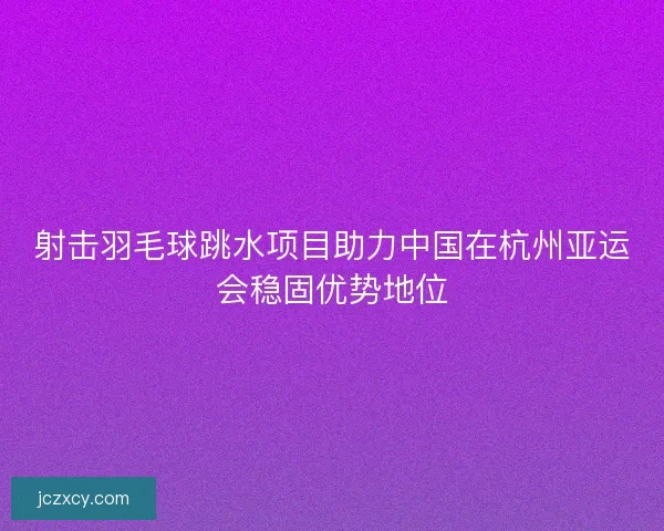 射击羽毛球跳水项目助力中国在杭州亚运会稳固优势地位