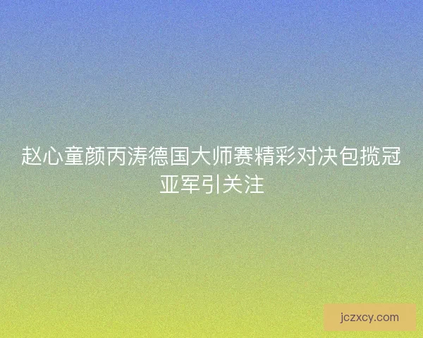 赵心童颜丙涛德国大师赛精彩对决包揽冠亚军引关注