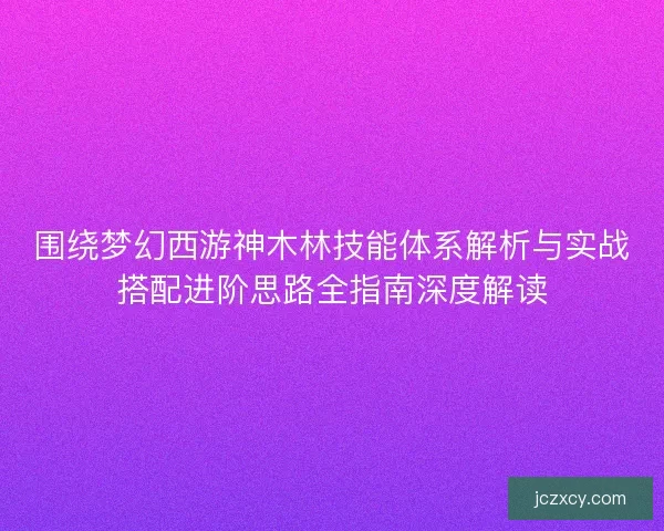围绕梦幻西游神木林技能体系解析与实战搭配进阶思路全指南深度解读
