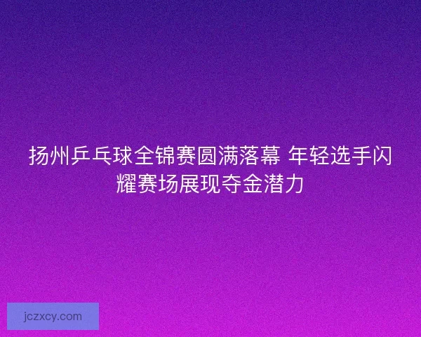 扬州乒乓球全锦赛圆满落幕 年轻选手闪耀赛场展现夺金潜力