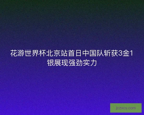 花游世界杯北京站首日中国队斩获3金1银展现强劲实力