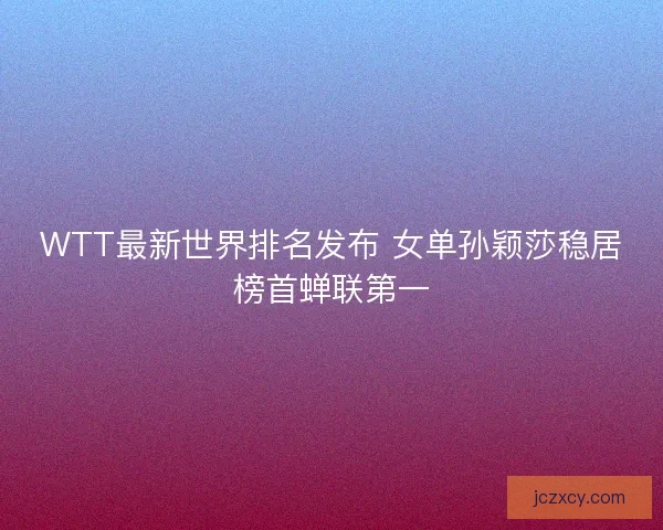 WTT最新世界排名发布 女单孙颖莎稳居榜首蝉联第一