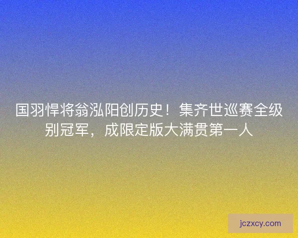 国羽悍将翁泓阳创历史！集齐世巡赛全级别冠军，成限定版大满贯第一人