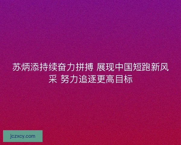 苏炳添持续奋力拼搏 展现中国短跑新风采 努力追逐更高目标