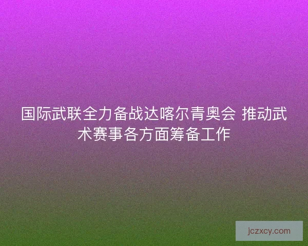 国际武联全力备战达喀尔青奥会 推动武术赛事各方面筹备工作