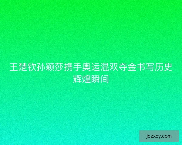 王楚钦孙颖莎携手奥运混双夺金书写历史辉煌瞬间