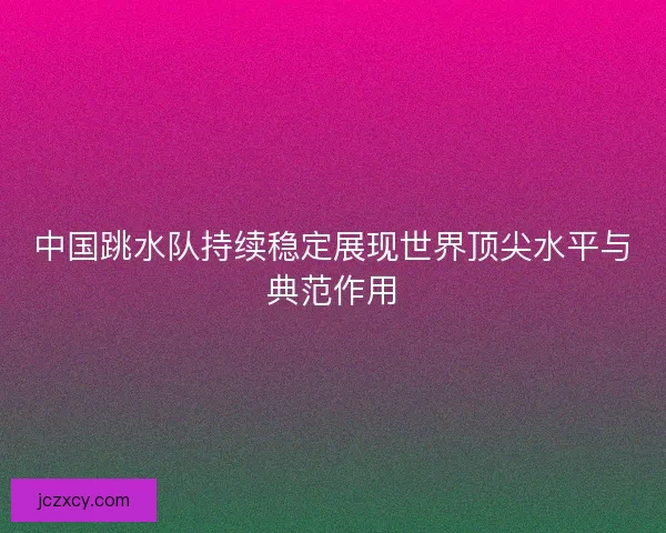 中国跳水队持续稳定展现世界顶尖水平与典范作用
