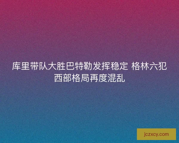 库里带队大胜巴特勒发挥稳定 格林六犯西部格局再度混乱
