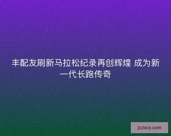 丰配友刷新马拉松纪录再创辉煌 成为新一代长跑传奇