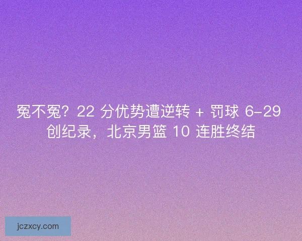 冤不冤？22 分优势遭逆转 + 罚球 6-29 创纪录，北京男篮 10 连胜终结