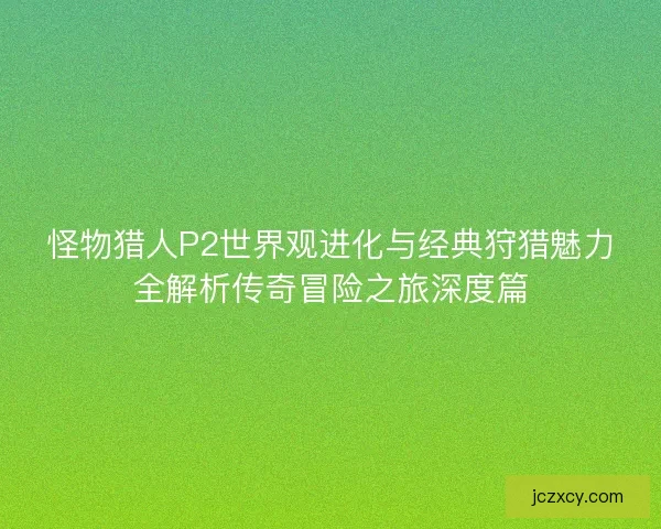 怪物猎人P2世界观进化与经典狩猎魅力全解析传奇冒险之旅深度篇