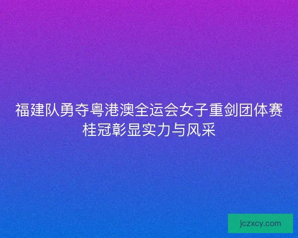 福建队勇夺粤港澳全运会女子重剑团体赛桂冠彰显实力与风采
